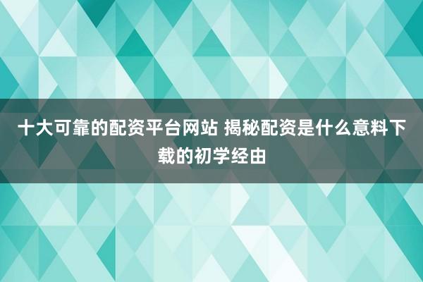 十大可靠的配资平台网站 揭秘配资是什么意料下载的初学经由