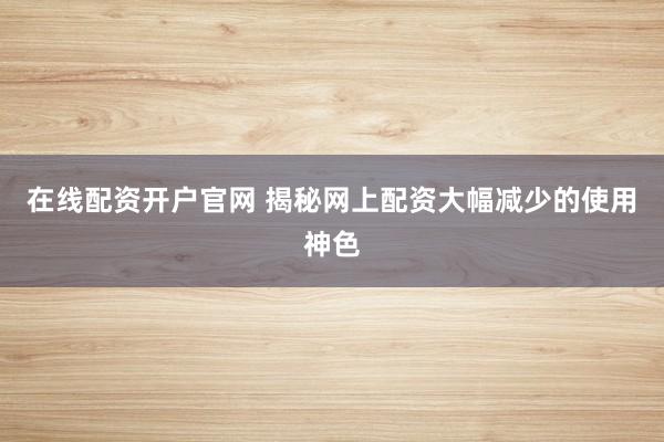 在线配资开户官网 揭秘网上配资大幅减少的使用神色