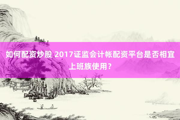 如何配资炒股 2017证监会计帐配资平台是否相宜上班族使用?