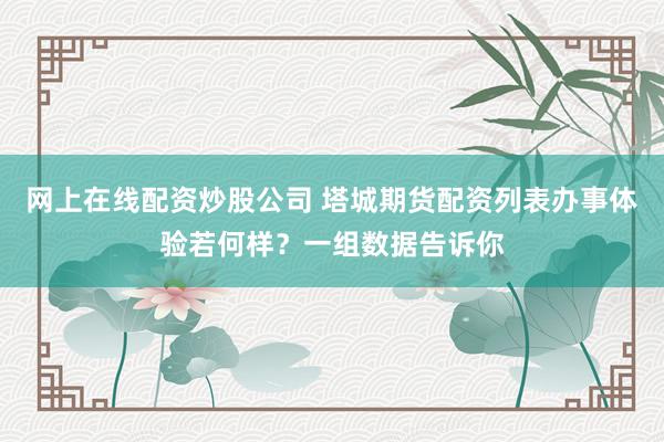 网上在线配资炒股公司 塔城期货配资列表办事体验若何样?一组数据告诉你