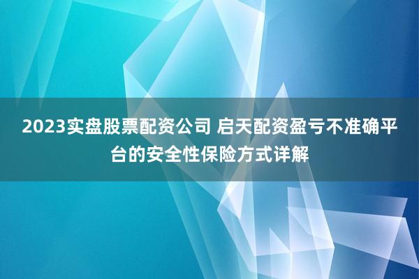 2023实盘股票配资公司 启天配资盈亏不准确平台的安全性保险方式详解