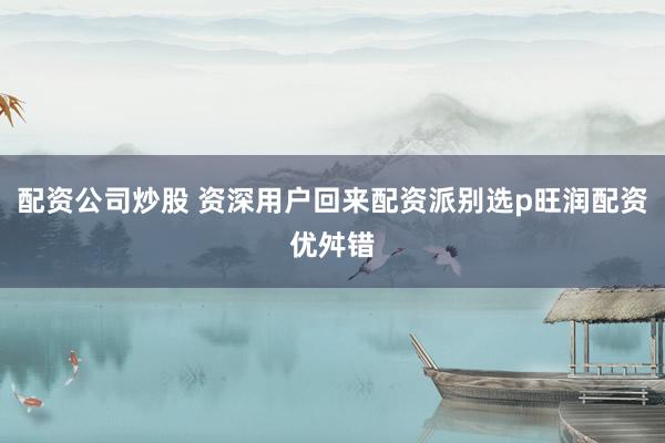 配资公司炒股 资深用户回来配资派别选p旺润配资优舛错