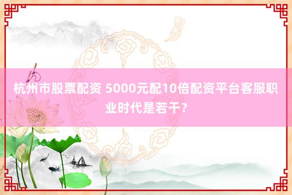 杭州市股票配资 5000元配10倍配资平台客服职业时代是若干?