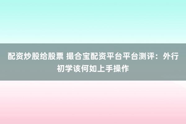 配资炒股给股票 撮合宝配资平台平台测评:外行初学该何如上手操作