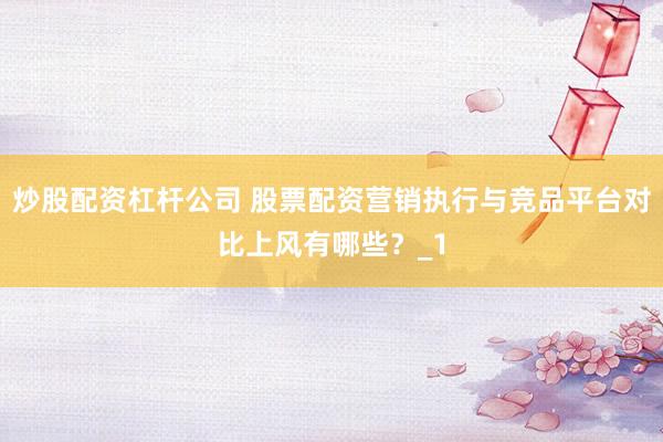 炒股配资杠杆公司 股票配资营销执行与竞品平台对比上风有哪些?_1