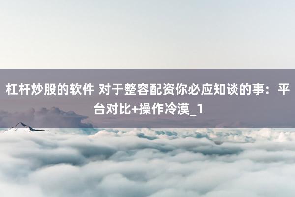 杠杆炒股的软件 对于整容配资你必应知谈的事：平台对比+操作冷漠_1