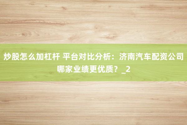 炒股怎么加杠杆 平台对比分析:济南汽车配资公司哪家业绩更优质?_2