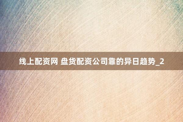 线上配资网 盘货配资公司靠的异日趋势_2