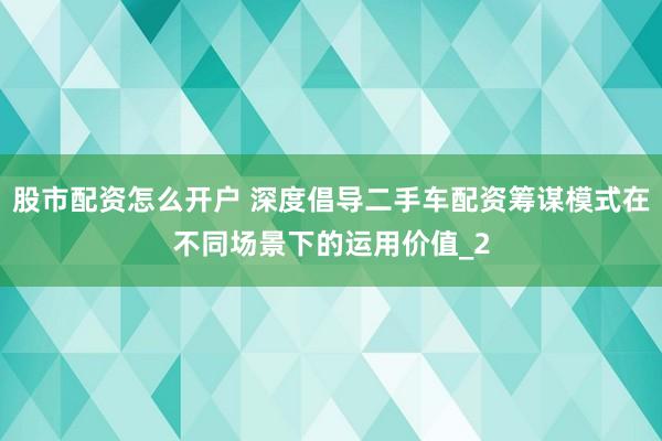 股市配资怎么开户 深度倡导二手车配资筹谋模式在不同场景下的运用价值_2