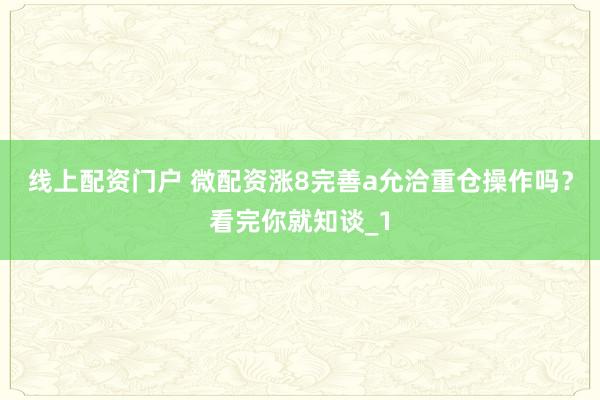 线上配资门户 微配资涨8完善a允洽重仓操作吗？看完你就知谈_1