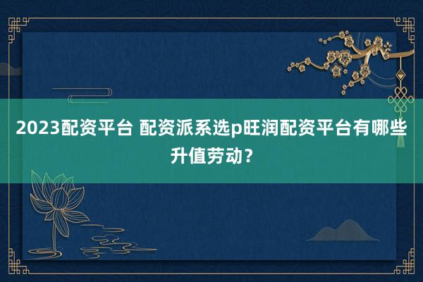 2023配资平台 配资派系选p旺润配资平台有哪些升值劳动?