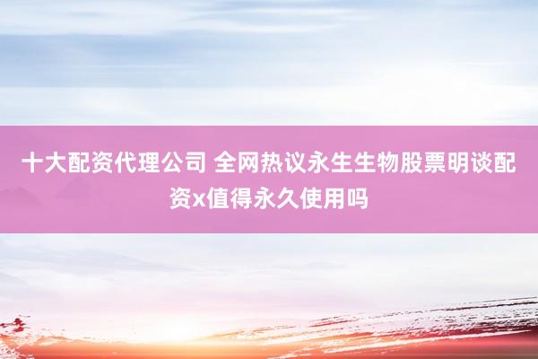 十大配资代理公司 全网热议永生生物股票明谈配资x值得永久使用吗