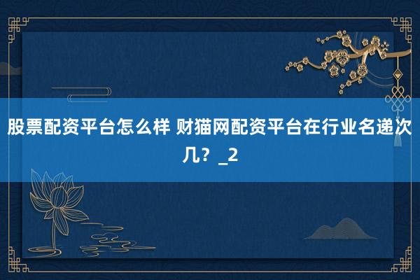 股票配资平台怎么样 财猫网配资平台在行业名递次几?_2