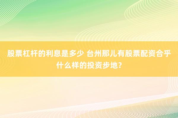 股票杠杆的利息是多少 台州那儿有股票配资合乎什么样的投资步地?